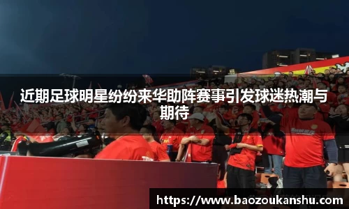 近期足球明星纷纷来华助阵赛事引发球迷热潮与期待
